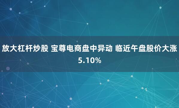 放大杠杆炒股 宝尊电商盘中异动 临近午盘股价大涨5.10%