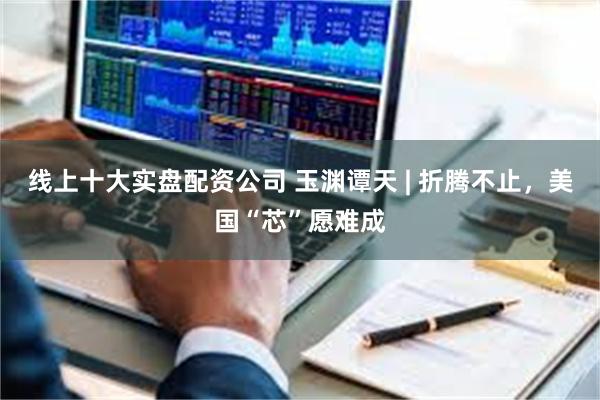线上十大实盘配资公司 玉渊谭天 | 折腾不止，美国“芯”愿难成