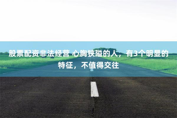 股票配资非法经营 心胸狭隘的人，有3个明显的特征，不值得交往