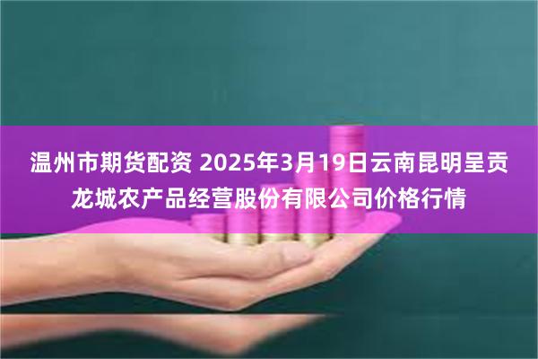 温州市期货配资 2025年3月19日云南昆明呈贡龙城农产品经营股份有限公司价格行情