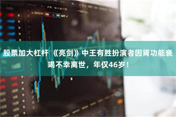 股票加大杠杆 《亮剑》中王有胜扮演者因肾功能衰竭不幸离世，年仅46岁！