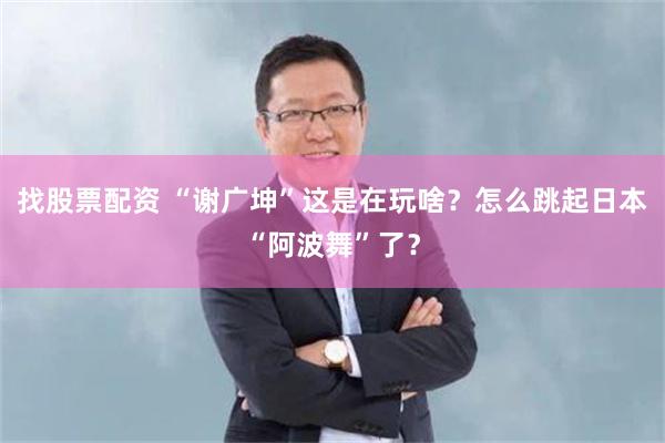 找股票配资 “谢广坤”这是在玩啥？怎么跳起日本“阿波舞”了？
