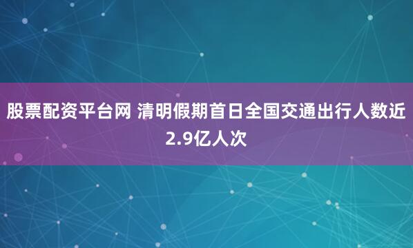 股票配资平台网 清明假期首日全国交通出行人数近2.9亿人次