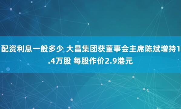 配资利息一般多少 大昌集团获董事会主席陈斌增持1.4万股 每股作价2.9港元