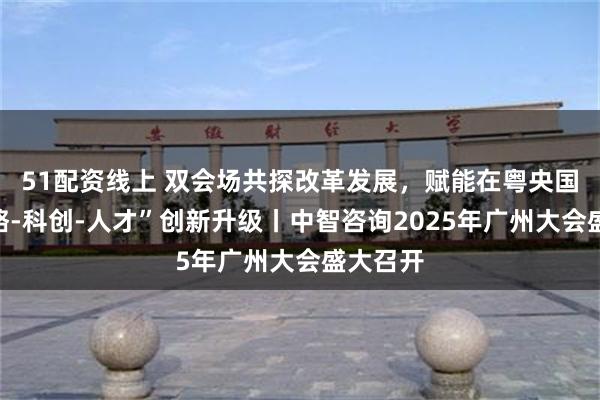51配资线上 双会场共探改革发展，赋能在粤央国企“战略-科创-人才”创新升级丨中智咨询2025年广州大会盛大召开