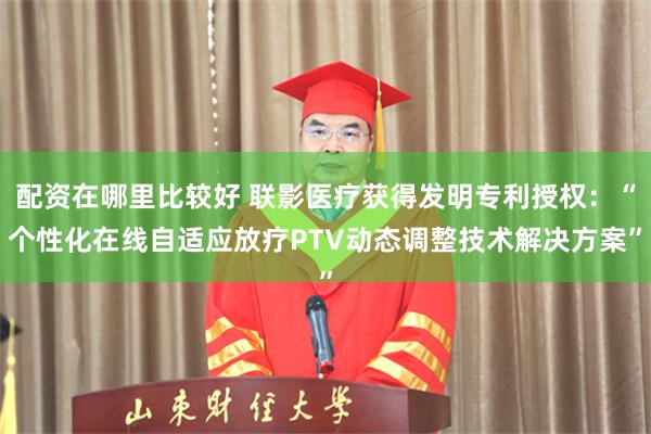 配资在哪里比较好 联影医疗获得发明专利授权：“个性化在线自适应放疗PTV动态调整技术解决方案”