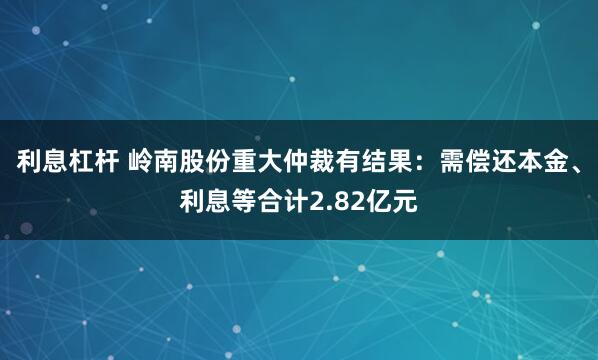 利息杠杆 岭南股份重大仲裁有结果：需偿还本金、利息等合计2.82亿元