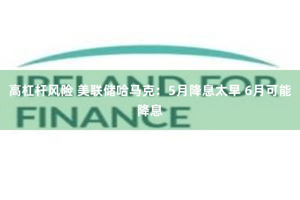 高杠杆风险 美联储哈马克：5月降息太早 6月可能降息