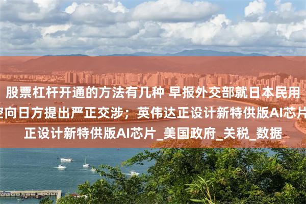 股票杠杆开通的方法有几种 早报外交部就日本民用飞机侵闯我钓鱼岛领空向日方提出严正交涉；英伟达正设计新特供版AI芯片_美国政府_关税_数据