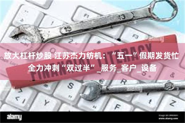 放大杠杆炒股 江苏杰力纺机：“五一”假期发货忙 全力冲刺“双过半”_服务_客户_设备