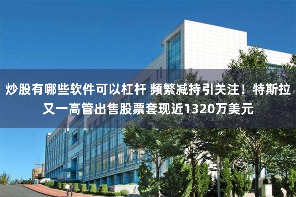 炒股有哪些软件可以杠杆 频繁减持引关注！特斯拉又一高管出售股票套现近1320万美元