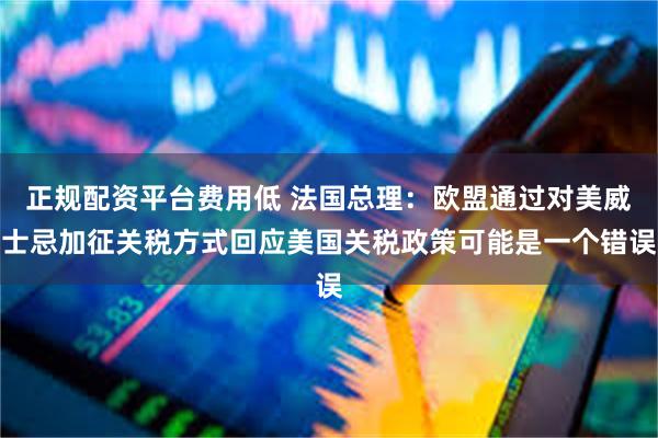 正规配资平台费用低 法国总理：欧盟通过对美威士忌加征关税方式回应美国关税政策可能是一个错误