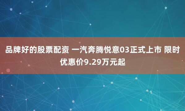 品牌好的股票配资 一汽奔腾悦意03正式上市 限时优惠价9.29万元起