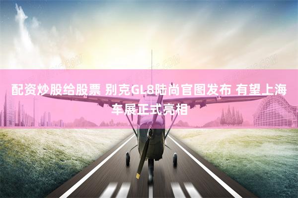 配资炒股给股票 别克GL8陆尚官图发布 有望上海车展正式亮相