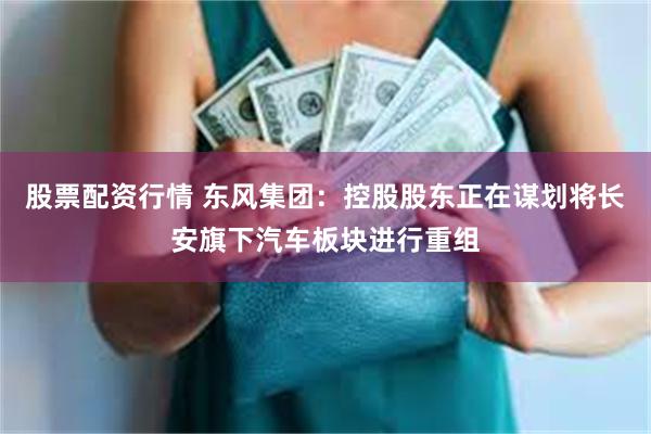 股票配资行情 东风集团：控股股东正在谋划将长安旗下汽车板块进行重组