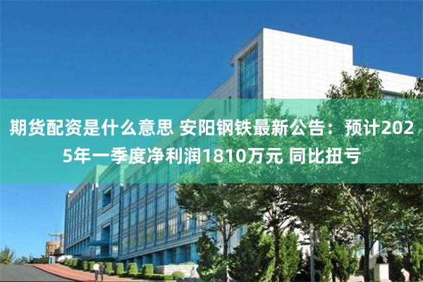 期货配资是什么意思 安阳钢铁最新公告：预计2025年一季度净利润1810万元 同比扭亏