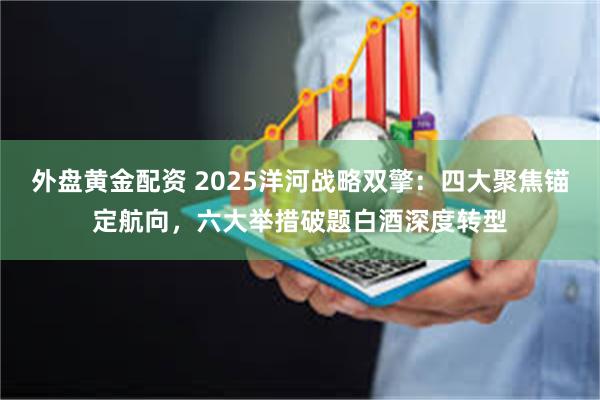 外盘黄金配资 2025洋河战略双擎：四大聚焦锚定航向，六大举措破题白酒深度转型