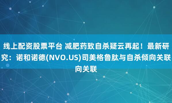 线上配资股票平台 减肥药致自杀疑云再起！最新研究：诺和诺德(NVO.US)司美格鲁肽与自杀倾向关联