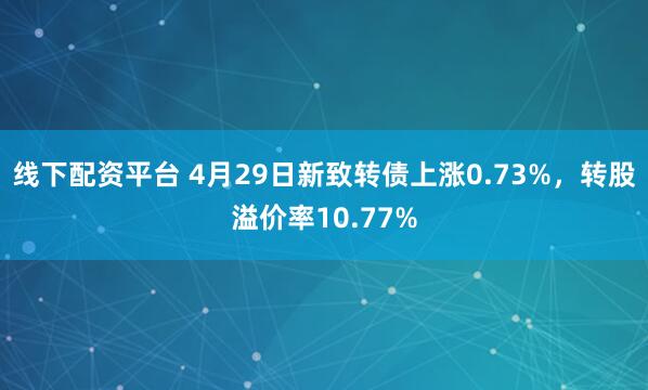 线下配资平台 4月29日新致转债上涨0.73%，转股溢价率10.77%