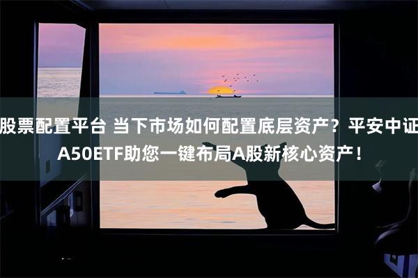 股票配置平台 当下市场如何配置底层资产？平安中证A50ETF助您一键布局A股新核心资产！
