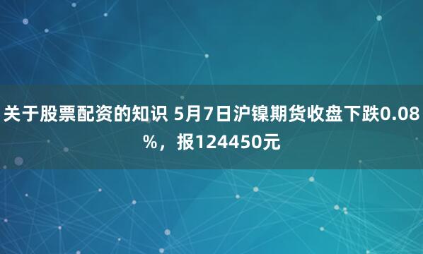 关于股票配资的知识 5月7日沪镍期货收盘下跌0.08%，报124450元