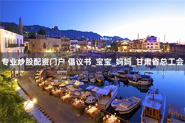 专业炒股配资门户 倡议书_宝宝_妈妈_甘肃省总工会