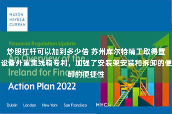 炒股杠杆可以加到多少倍 苏州库尔特精工取得置顶型设备外罩集线箱专利，加强了安装架安装和拆卸的便捷性