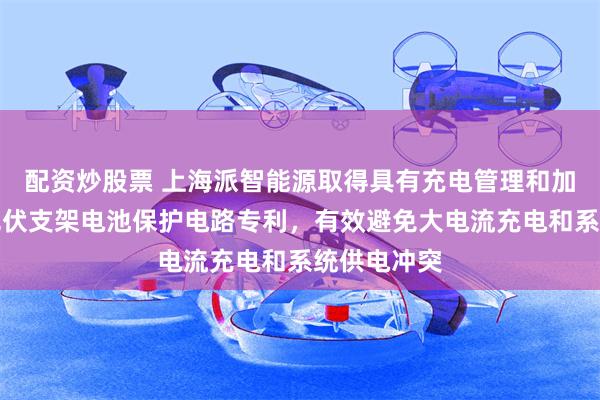 配资炒股票 上海派智能源取得具有充电管理和加热管理的光伏支架电池保护电路专利，有效避免大电流充电和系统供电冲突