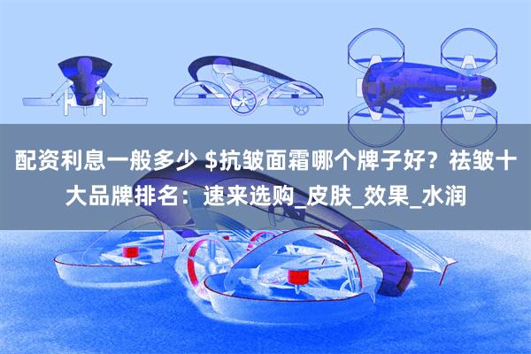 配资利息一般多少 $抗皱面霜哪个牌子好？祛皱十大品牌排名：速来选购_皮肤_效果_水润