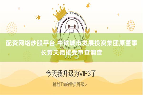 配资网络炒股平台 中铁城市发展投资集团原董事长黄天德接受审查调查
