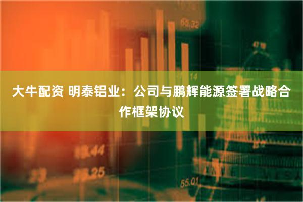 大牛配资 明泰铝业：公司与鹏辉能源签署战略合作框架协议