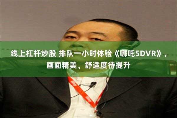 线上杠杆炒股 排队一小时体验《哪吒5DVR》，画面精美、舒适度待提升