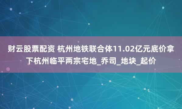 财云股票配资 杭州地铁联合体11.02亿元底价拿下杭州临平两宗宅地_乔司_地块_起价