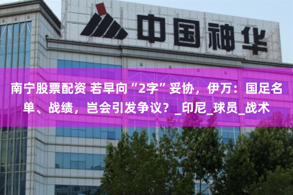 南宁股票配资 若早向“2字”妥协，伊万：国足名单、战绩，岂会引发争议？_印尼_球员_战术