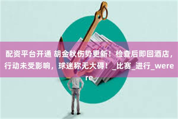 配资平台开通 胡金秋伤势更新！检查后即回酒店，行动未受影响，球迷称无大碍！_比赛_进行_were