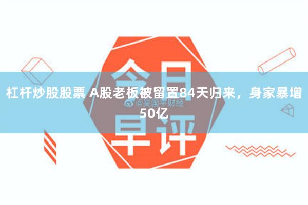 杠杆炒股股票 A股老板被留置84天归来，身家暴增50亿