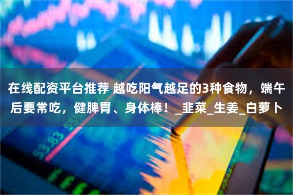 在线配资平台推荐 越吃阳气越足的3种食物，端午后要常吃，健脾胃、身体棒！_韭菜_生姜_白萝卜