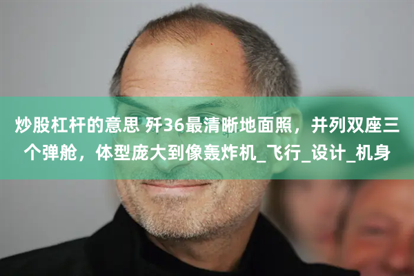 炒股杠杆的意思 歼36最清晰地面照，并列双座三个弹舱，体型庞大到像轰炸机_飞行_设计_机身