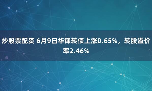 炒股票配资 6月9日华锋转债上涨0.65%，转股溢价率2.46%