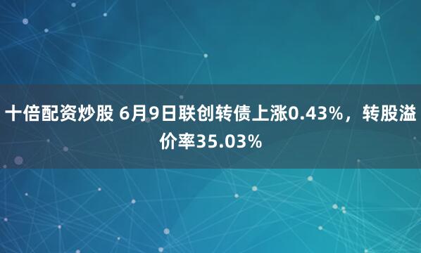 十倍配资炒股 6月9日联创转债上涨0.43%，转股溢价率35.03%