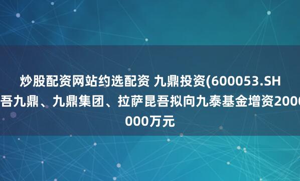 炒股配资网站约选配资 九鼎投资(600053.SH)：昆吾九鼎、九鼎集团、拉萨昆吾拟向九泰基金增资2000万元