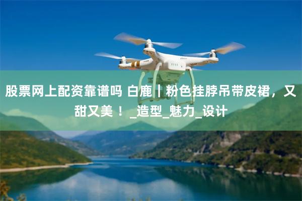股票网上配资靠谱吗 白鹿｜粉色挂脖吊带皮裙，又甜又美 ！_造型_魅力_设计