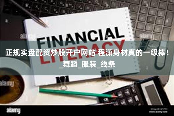 正规实盘配资炒股开户网站 程潇身材真的一级棒！_舞蹈_服装_线条
