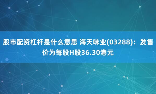 股市配资杠杆是什么意思 海天味业(03288)：发售价为每股H股36.30港元