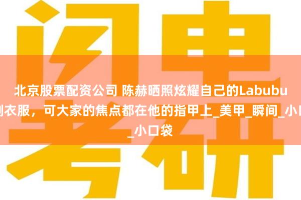 北京股票配资公司 陈赫晒照炫耀自己的Labubu定制衣服，可大家的焦点都在他的指甲上_美甲_瞬间_小口袋