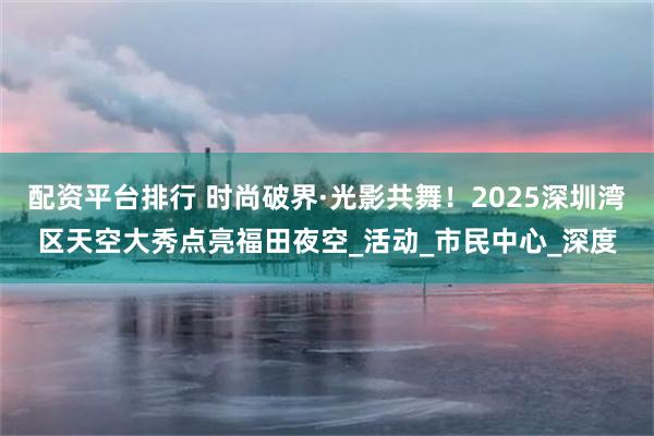 配资平台排行 时尚破界·光影共舞！2025深圳湾区天空大秀点亮福田夜空_活动_市民中心_深度