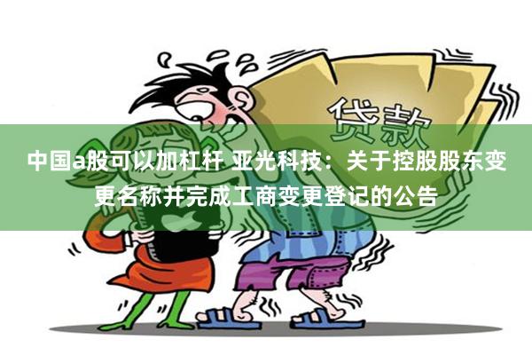 中国a股可以加杠杆 亚光科技：关于控股股东变更名称并完成工商变更登记的公告
