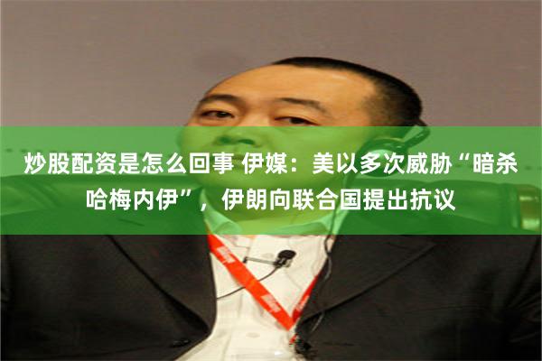 炒股配资是怎么回事 伊媒：美以多次威胁“暗杀哈梅内伊”，伊朗向联合国提出抗议