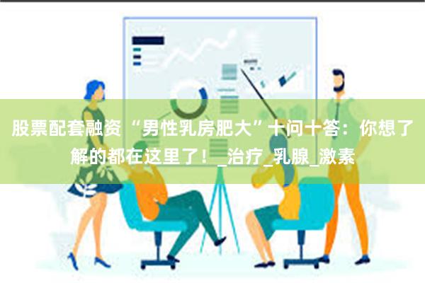股票配套融资 “男性乳房肥大”十问十答：你想了解的都在这里了！_治疗_乳腺_激素