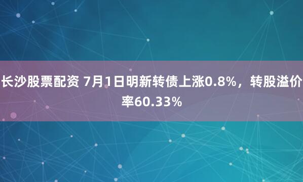 长沙股票配资 7月1日明新转债上涨0.8%，转股溢价率60.33%